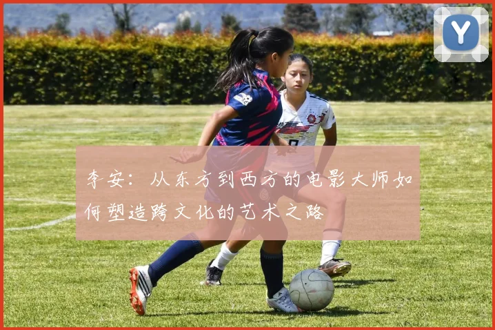 李安：从东方到西方的电影大师如何塑造跨文化的艺术之路