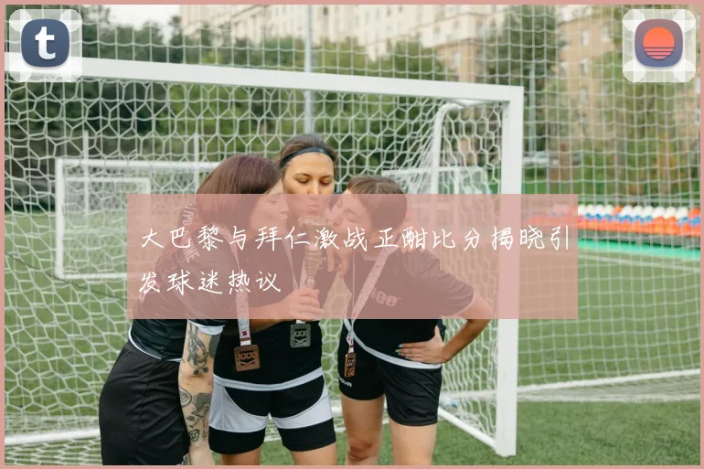 大巴黎与拜仁激战正酣比分揭晓引发球迷热议