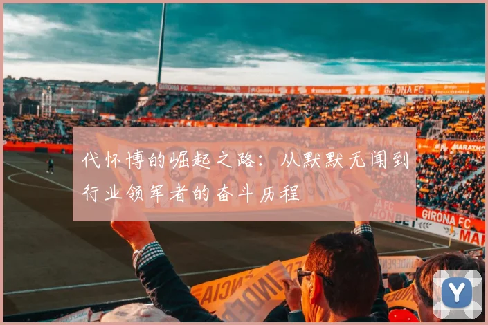 代怀博的崛起之路：从默默无闻到行业领军者的奋斗历程