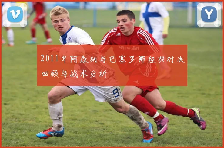 2011年阿森纳与巴塞罗那经典对决回顾与战术分析