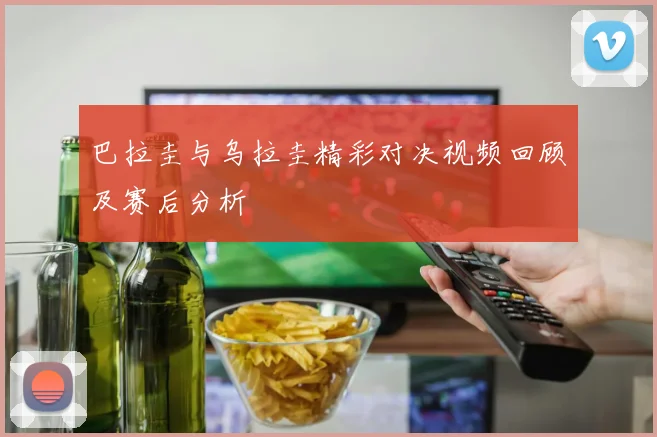 巴拉圭与乌拉圭精彩对决视频回顾及赛后分析