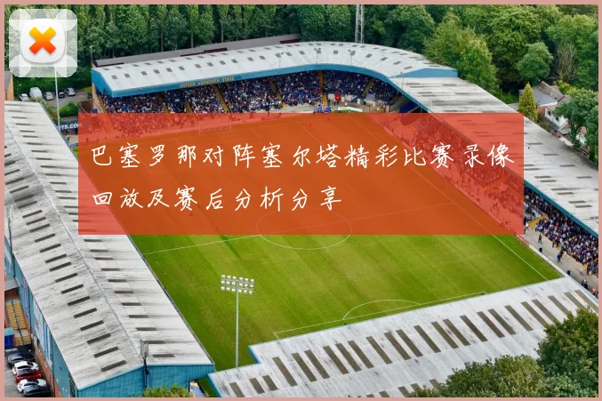 巴塞罗那对阵塞尔塔精彩比赛录像回放及赛后分析分享