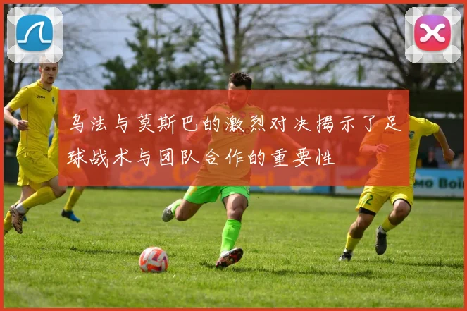 乌法与莫斯巴的激烈对决揭示了足球战术与团队合作的重要性